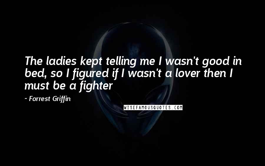 Forrest Griffin quotes: The ladies kept telling me I wasn't good in bed, so I figured if I wasn't a lover then I must be a fighter