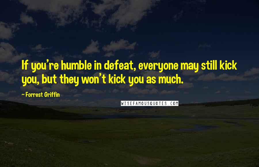 Forrest Griffin quotes: If you're humble in defeat, everyone may still kick you, but they won't kick you as much.