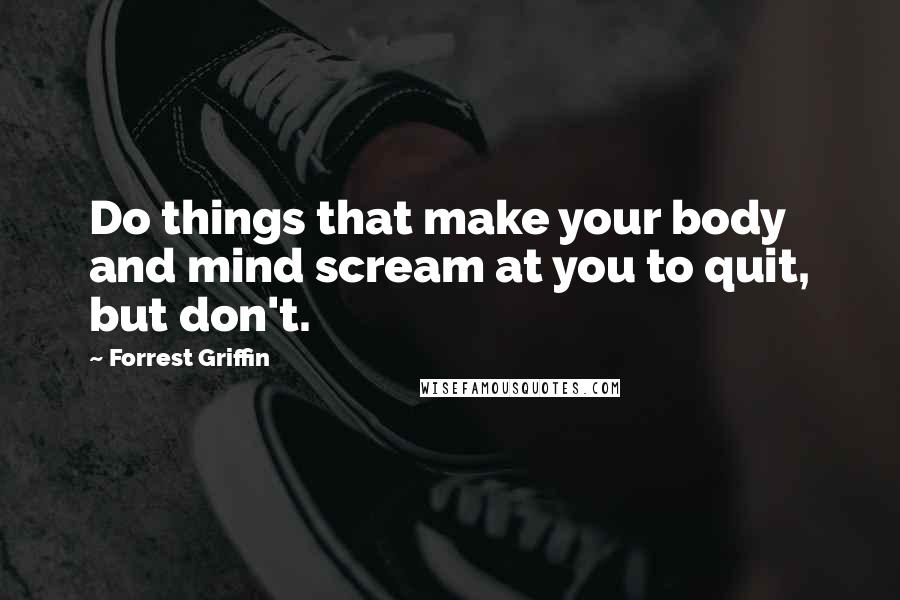 Forrest Griffin quotes: Do things that make your body and mind scream at you to quit, but don't.