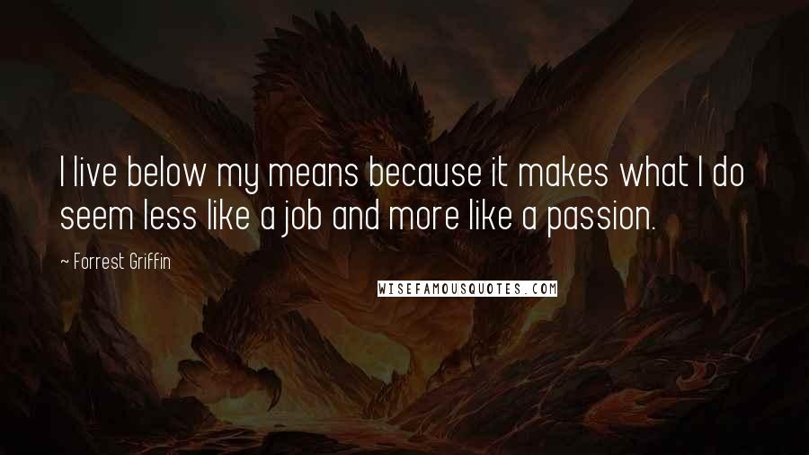 Forrest Griffin quotes: I live below my means because it makes what I do seem less like a job and more like a passion.