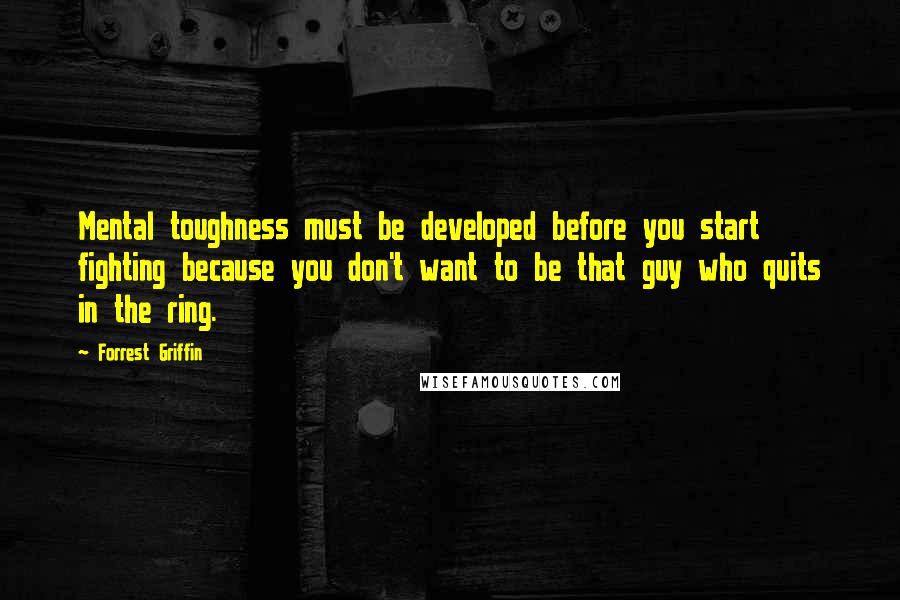 Forrest Griffin quotes: Mental toughness must be developed before you start fighting because you don't want to be that guy who quits in the ring.