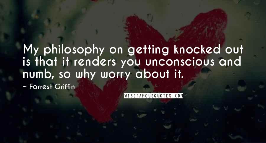 Forrest Griffin quotes: My philosophy on getting knocked out is that it renders you unconscious and numb, so why worry about it.