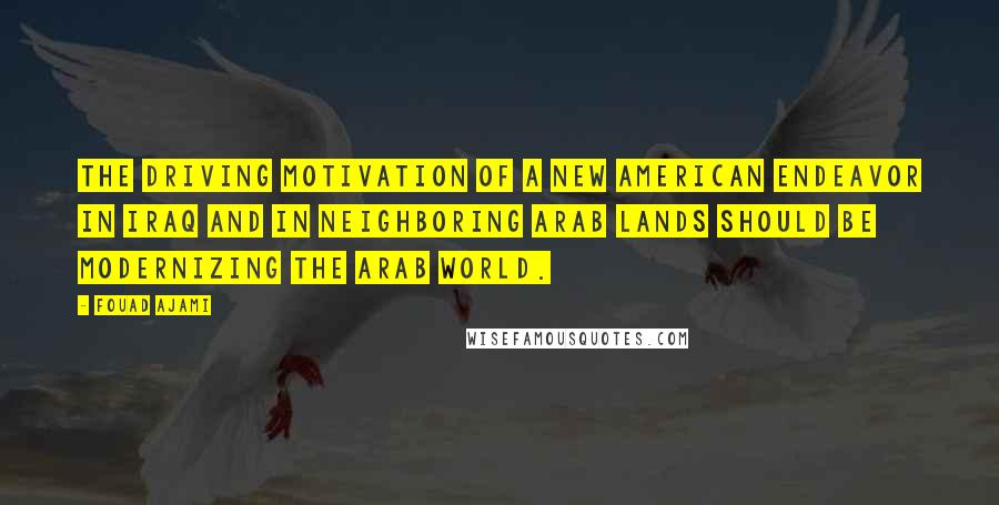 Fouad Ajami quotes: The driving motivation of a new American endeavor in Iraq and in neighboring Arab lands should be modernizing the Arab world.