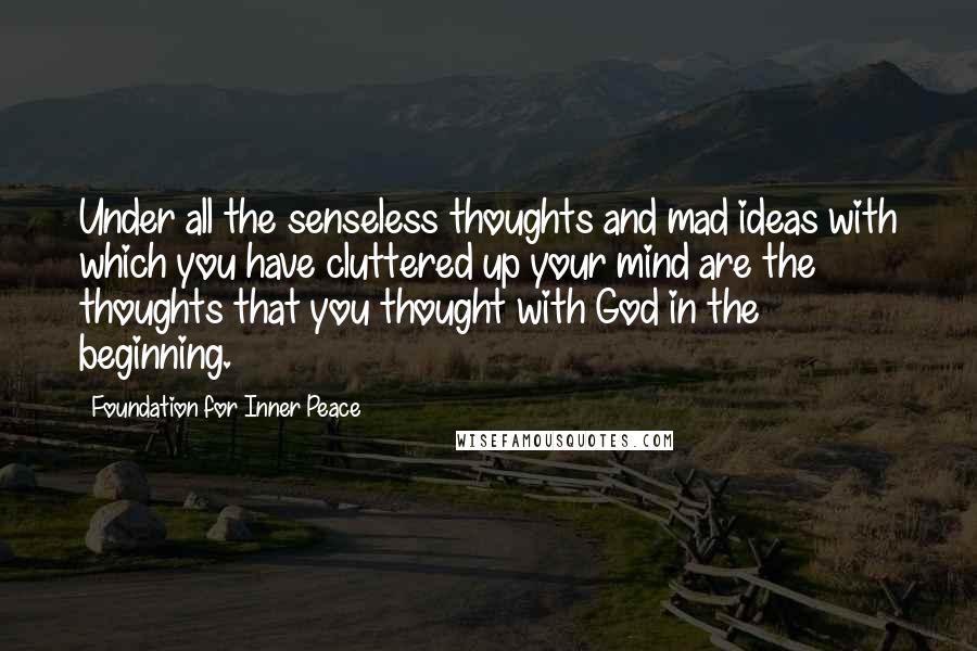Foundation For Inner Peace quotes: Under all the senseless thoughts and mad ideas with which you have cluttered up your mind are the thoughts that you thought with God in the beginning.