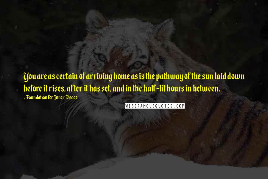 Foundation For Inner Peace quotes: You are as certain of arriving home as is the pathway of the sun laid down before it rises, after it has set, and in the half-lit hours in between.