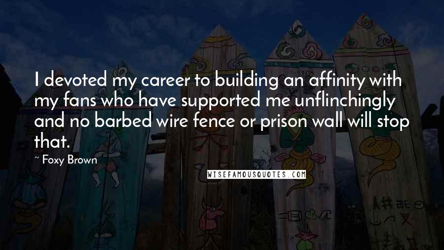 Foxy Brown quotes: I devoted my career to building an affinity with my fans who have supported me unflinchingly and no barbed wire fence or prison wall will stop that. Foxy Brown quotes: I devoted my career to building an affinity with my fans who have supported me unflinchingly and no barbed wire fence or prison wall will stop that.