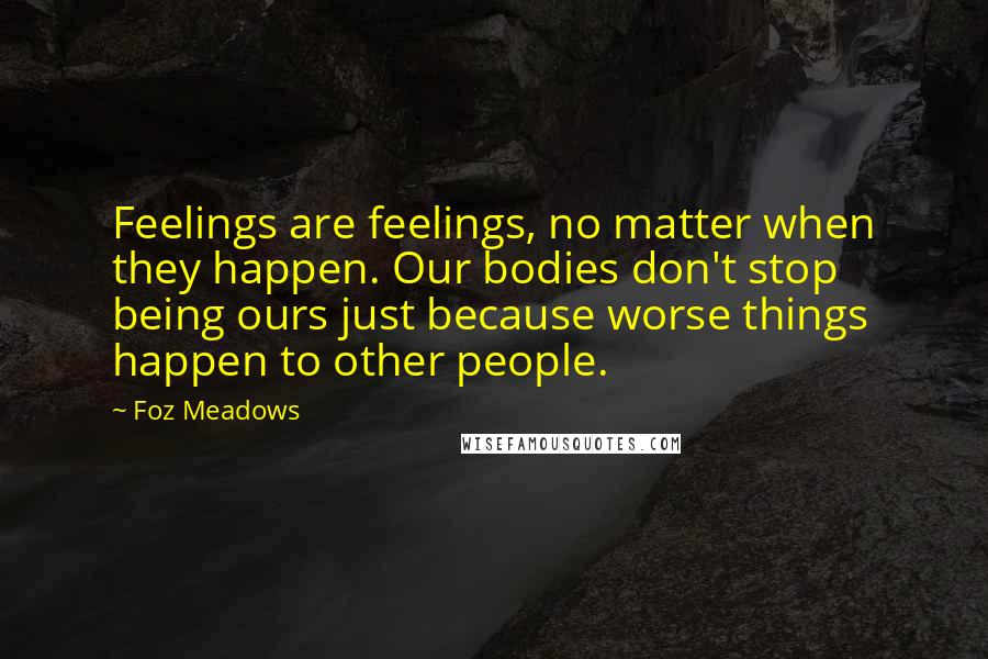 Foz Meadows quotes: Feelings are feelings, no matter when they happen. Our bodies don't stop being ours just because worse things happen to other people.