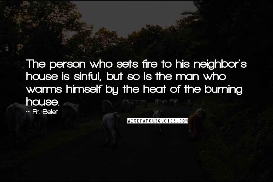 Fr. Belet quotes: The person who sets fire to his neighbor's house is sinful, but so is the man who warms himself by the heat of the burning house. Fr. Belet quotes: The person who sets fire to his neighbor's house is sinful, but so is the man who warms himself by the heat of the burning house.