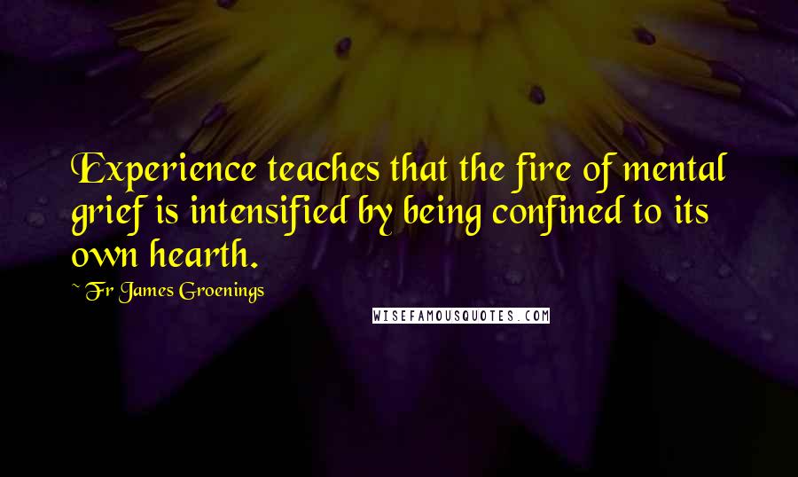 Fr James Groenings quotes: Experience teaches that the fire of mental grief is intensified by being confined to its own hearth.