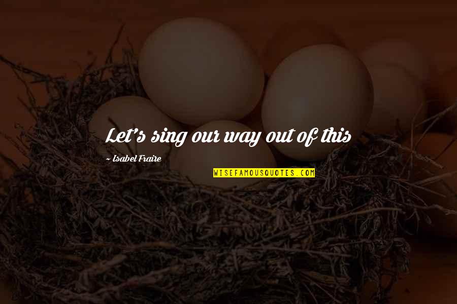 Fraire Quotes By Isabel Fraire: Let's sing our way out of this Fraire Quotes By Isabel Fraire: Let's sing our way out of this