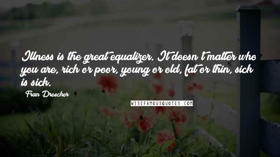Fran Drescher quotes: Illness is the great equalizer. It doesn't matter who you are, rich or poor, young or old, fat or thin, sick is sick. Fran Drescher quotes: Illness is the great equalizer. It doesn't matter who you are, rich or poor, young or old, fat or thin, sick is sick.