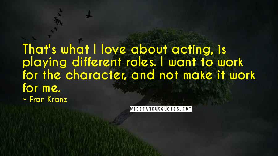 Fran Kranz quotes: That's what I love about acting, is playing different roles. I want to work for the character, and not make it work for me. Fran Kranz quotes: That's what I love about acting, is playing different roles. I want to work for the character, and not make it work for me.