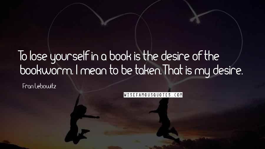 Fran Lebowitz quotes: To lose yourself in a book is the desire of the bookworm. I mean to be taken. That is my desire.