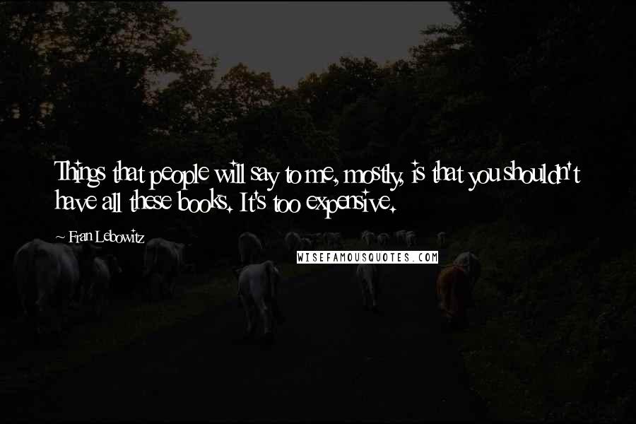 Fran Lebowitz quotes: Things that people will say to me, mostly, is that you shouldn't have all these books. It's too expensive.