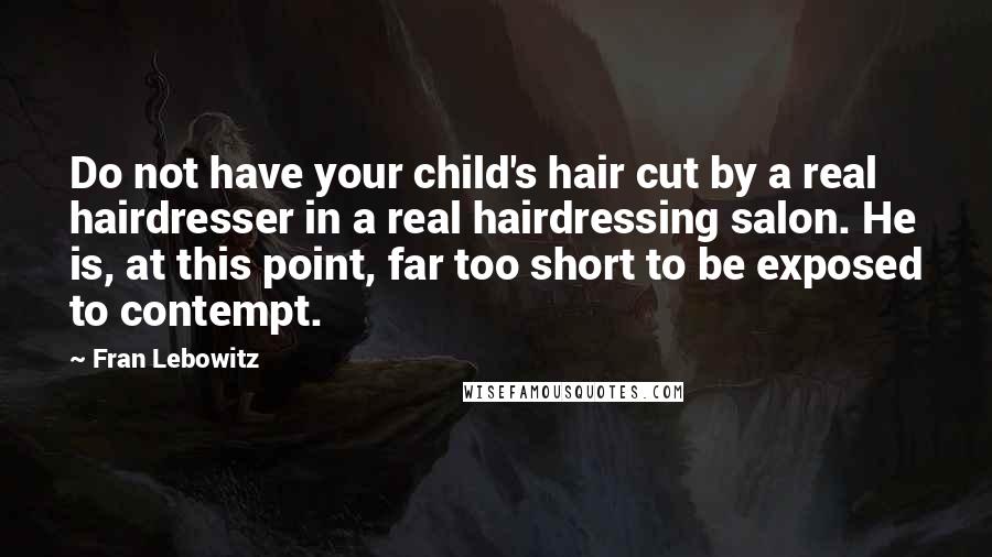 Fran Lebowitz quotes: Do not have your child's hair cut by a real hairdresser in a real hairdressing salon. He is, at this point, far too short to be exposed to contempt.