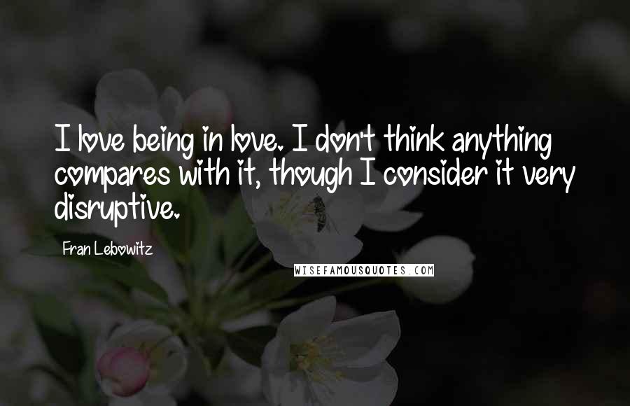 Fran Lebowitz quotes: I love being in love. I don't think anything compares with it, though I consider it very disruptive.