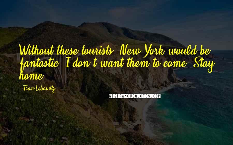 Fran Lebowitz quotes: Without these tourists, New York would be fantastic. I don't want them to come. Stay home!