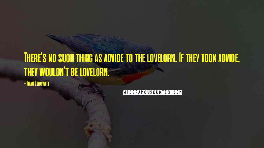 Fran Lebowitz quotes: There's no such thing as advice to the lovelorn. If they took advice, they wouldn't be lovelorn.
