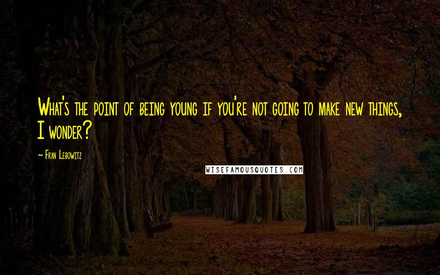 Fran Lebowitz quotes: What's the point of being young if you're not going to make new things, I wonder?