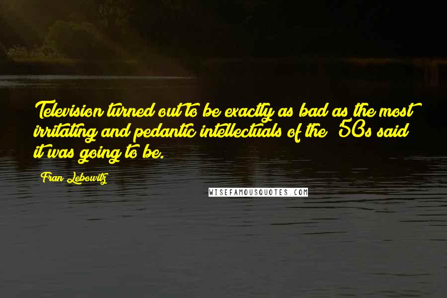 Fran Lebowitz quotes: Television turned out to be exactly as bad as the most irritating and pedantic intellectuals of the '50s said it was going to be.