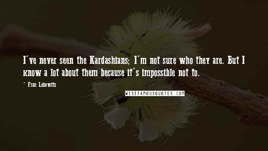 Fran Lebowitz quotes: I've never seen the Kardashians; I'm not sure who they are. But I know a lot about them because it's impossible not to.
