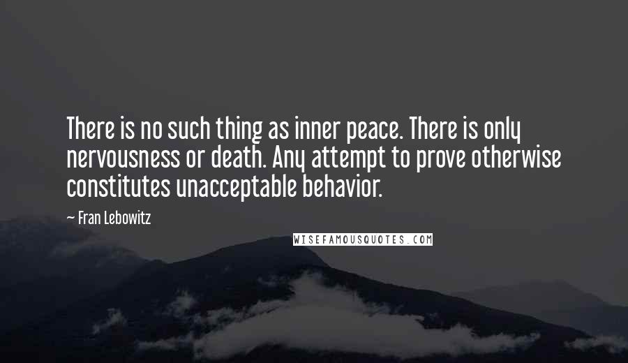 Fran Lebowitz quotes: There is no such thing as inner peace. There is only nervousness or death. Any attempt to prove otherwise constitutes unacceptable behavior.