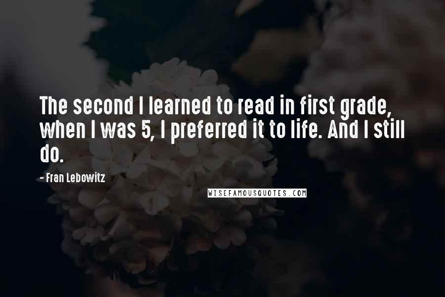 Fran Lebowitz quotes: The second I learned to read in first grade, when I was 5, I preferred it to life. And I still do.