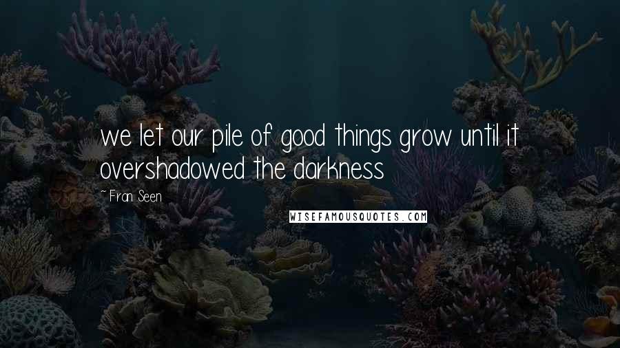 Fran Seen quotes: we let our pile of good things grow until it overshadowed the darkness