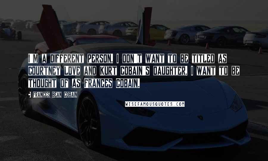 Frances Bean Cobain quotes: I'm a different person. I don't want to be titled as Courtney Love and Kurt Cobain's daughter. I want to be thought of as Frances Cobain.