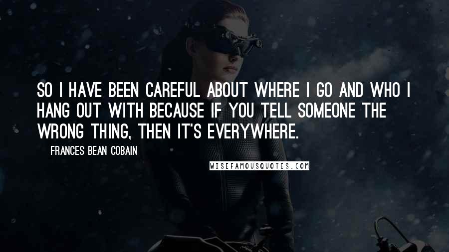 Frances Bean Cobain quotes: So I have been careful about where I go and who I hang out with because if you tell someone the wrong thing, then it's everywhere. Frances Bean Cobain quotes: So I have been careful about where I go and who I hang out with because if you tell someone the wrong thing, then it's everywhere.