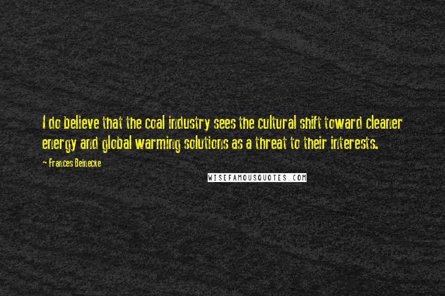 Frances Beinecke quotes: I do believe that the coal industry sees the cultural shift toward cleaner energy and global warming solutions as a threat to their interests. Frances Beinecke quotes: I do believe that the coal industry sees the cultural shift toward cleaner energy and global warming solutions as a threat to their interests.