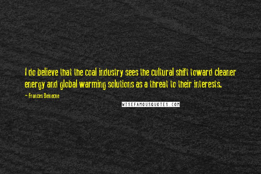 Frances Beinecke quotes: I do believe that the coal industry sees the cultural shift toward cleaner energy and global warming solutions as a threat to their interests.