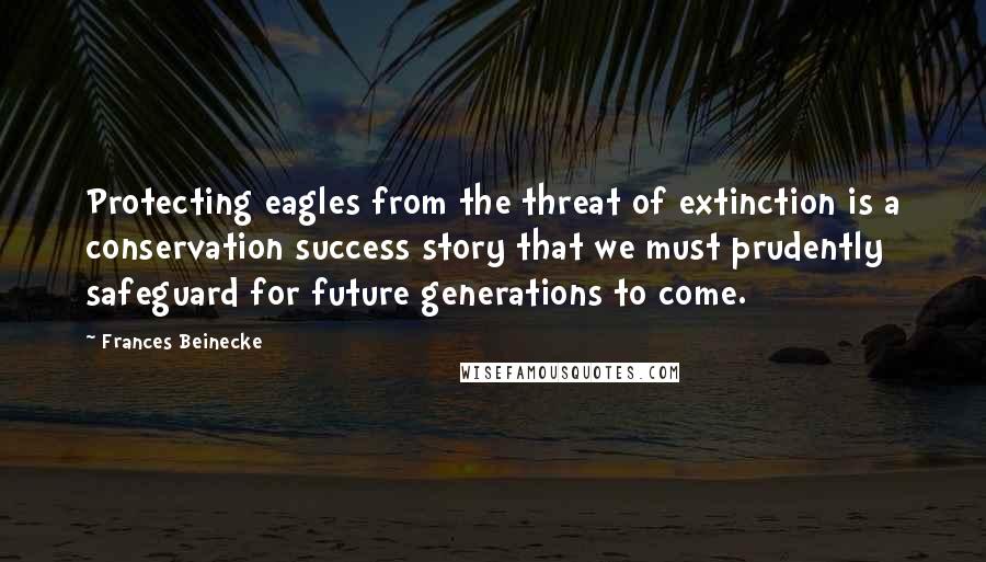 Frances Beinecke quotes: Protecting eagles from the threat of extinction is a conservation success story that we must prudently safeguard for future generations to come. Frances Beinecke quotes: Protecting eagles from the threat of extinction is a conservation success story that we must prudently safeguard for future generations to come.