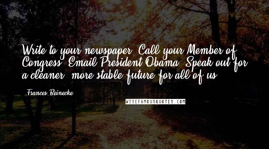 Frances Beinecke quotes: Write to your newspaper. Call your Member of Congress. Email President Obama. Speak out for a cleaner, more stable future for all of us. Frances Beinecke quotes: Write to your newspaper. Call your Member of Congress. Email President Obama. Speak out for a cleaner, more stable future for all of us.