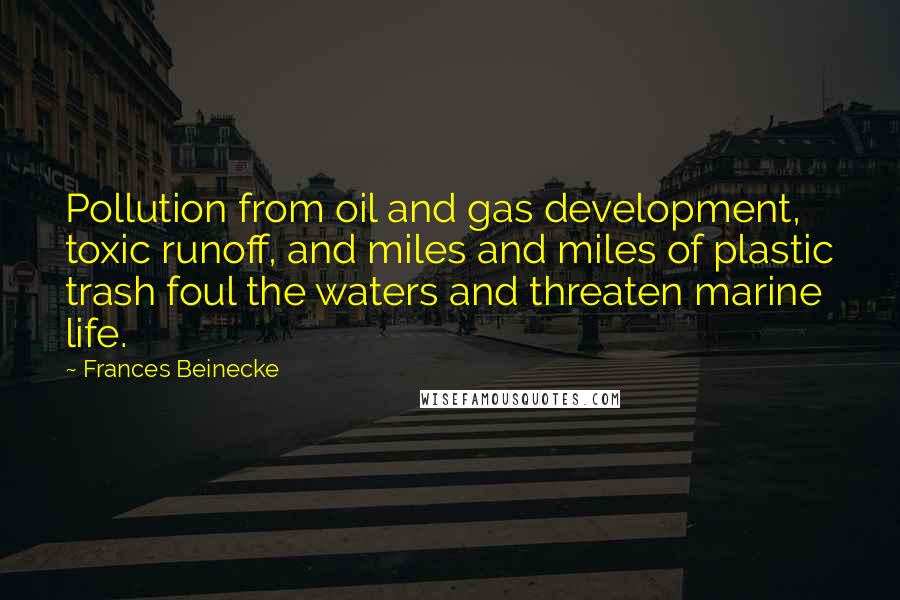 Frances Beinecke quotes: Pollution from oil and gas development, toxic runoff, and miles and miles of plastic trash foul the waters and threaten marine life. Frances Beinecke quotes: Pollution from oil and gas development, toxic runoff, and miles and miles of plastic trash foul the waters and threaten marine life.