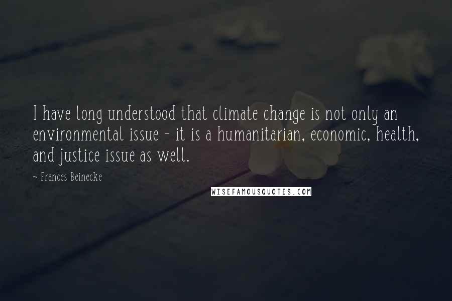 Frances Beinecke quotes: I have long understood that climate change is not only an environmental issue - it is a humanitarian, economic, health, and justice issue as well. Frances Beinecke quotes: I have long understood that climate change is not only an environmental issue - it is a humanitarian, economic, health, and justice issue as well.