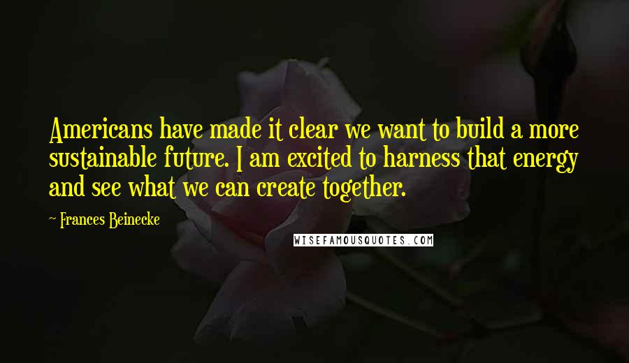 Frances Beinecke quotes: Americans have made it clear we want to build a more sustainable future. I am excited to harness that energy and see what we can create together. Frances Beinecke quotes: Americans have made it clear we want to build a more sustainable future. I am excited to harness that energy and see what we can create together.