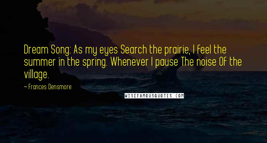 Frances Densmore quotes: Dream Song: As my eyes Search the prairie, I feel the summer in the spring. Whenever I pause The noise Of the village.