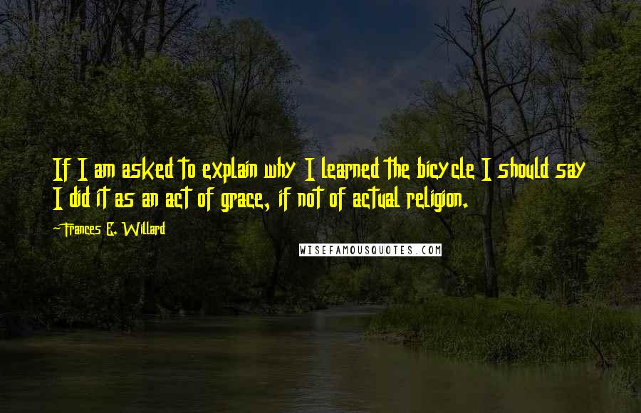 Frances E. Willard quotes: If I am asked to explain why I learned the bicycle I should say I did it as an act of grace, if not of actual religion. Frances E. Willard quotes: If I am asked to explain why I learned the bicycle I should say I did it as an act of grace, if not of actual religion.