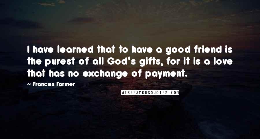 Frances Farmer quotes: I have learned that to have a good friend is the purest of all God's gifts, for it is a love that has no exchange of payment.