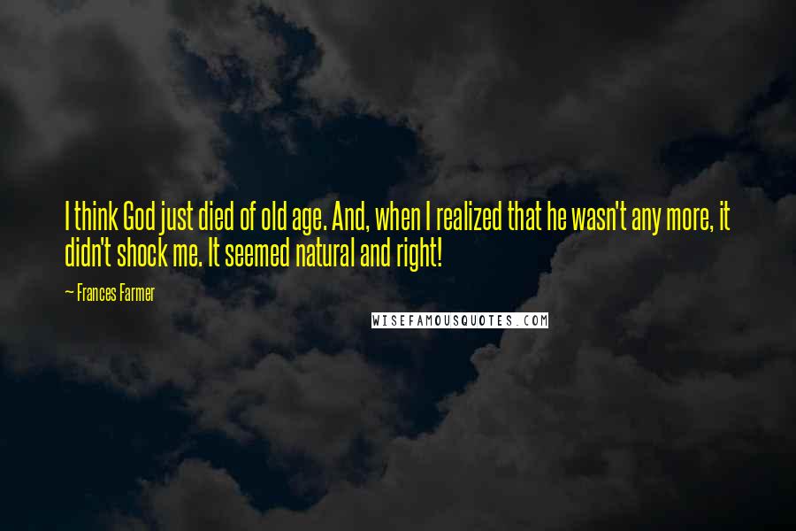 Frances Farmer quotes: I think God just died of old age. And, when I realized that he wasn't any more, it didn't shock me. It seemed natural and right! Frances Farmer quotes: I think God just died of old age. And, when I realized that he wasn't any more, it didn't shock me. It seemed natural and right!