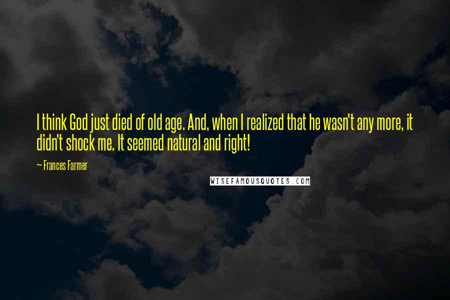 Frances Farmer quotes: I think God just died of old age. And, when I realized that he wasn't any more, it didn't shock me. It seemed natural and right!