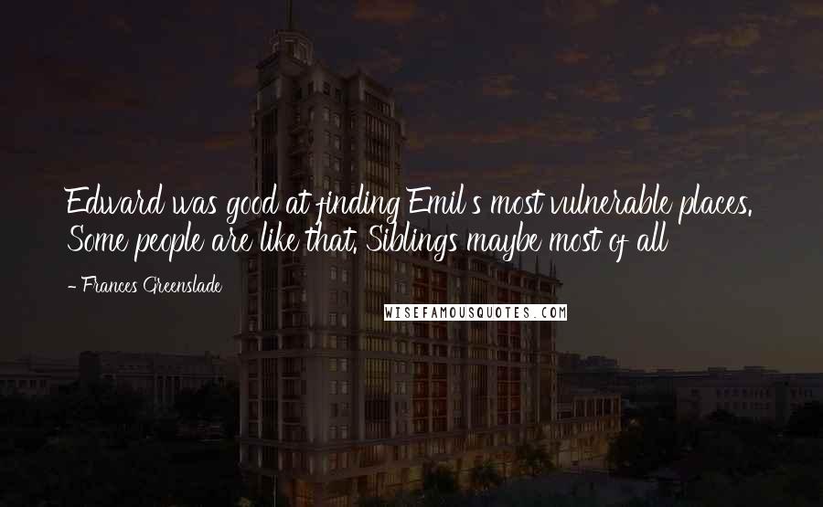 Frances Greenslade quotes: Edward was good at finding Emil's most vulnerable places. Some people are like that. Siblings maybe most of all Frances Greenslade quotes: Edward was good at finding Emil's most vulnerable places. Some people are like that. Siblings maybe most of all