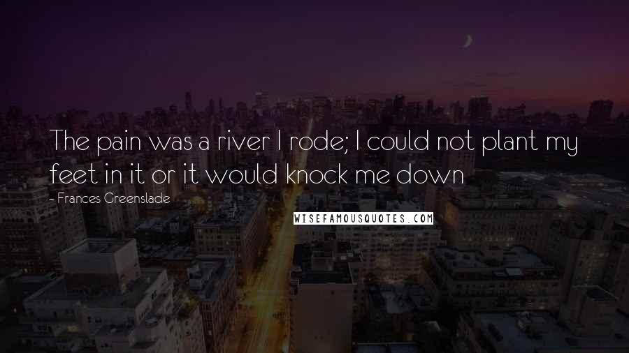 Frances Greenslade quotes: The pain was a river I rode; I could not plant my feet in it or it would knock me down