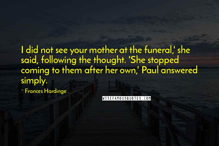 Frances Hardinge quotes: I did not see your mother at the funeral,' she said, following the thought. 'She stopped coming to them after her own,' Paul answered simply.