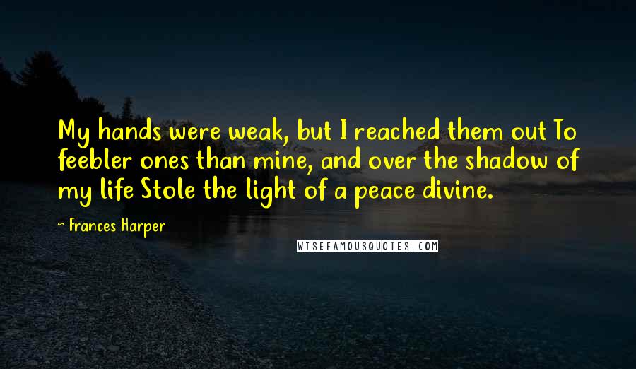 Frances Harper quotes: My hands were weak, but I reached them out To feebler ones than mine, and over the shadow of my life Stole the light of a peace divine.