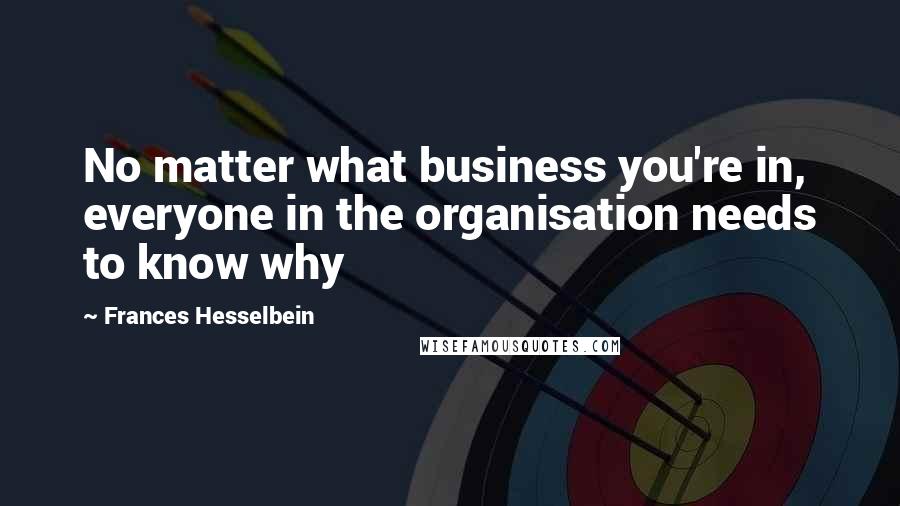 Frances Hesselbein quotes: No matter what business you're in, everyone in the organisation needs to know why