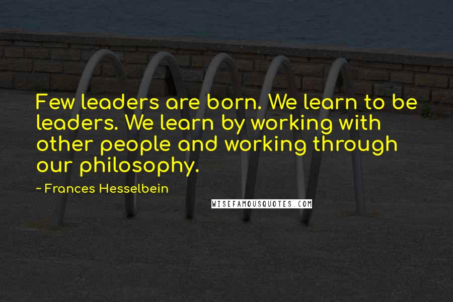 Frances Hesselbein quotes: Few leaders are born. We learn to be leaders. We learn by working with other people and working through our philosophy.