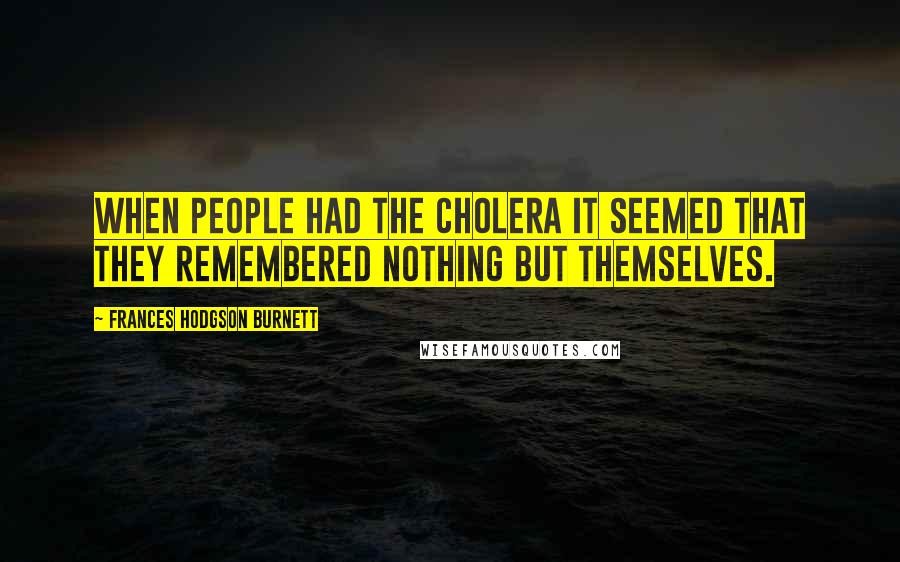 Frances Hodgson Burnett quotes: When people had the cholera it seemed that they remembered nothing but themselves.