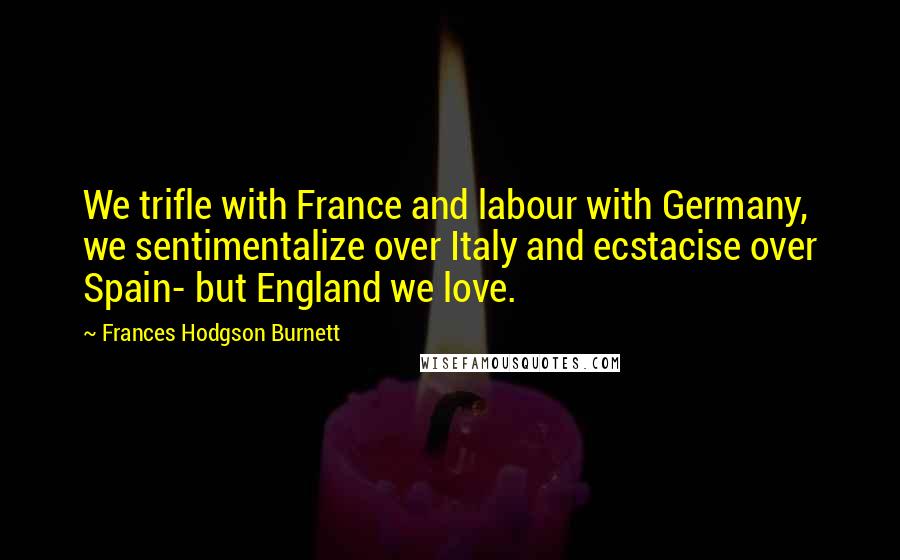 Frances Hodgson Burnett quotes: We trifle with France and labour with Germany, we sentimentalize over Italy and ecstacise over Spain- but England we love.